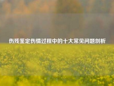 伤残鉴定伤情过程中的十大常见问题剖析